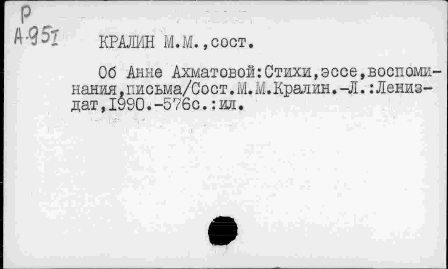 ﻿р
КРАЯМИ М.М.,сост.
Об Анне Ахматовой:Стихи,эссе нания .письма/Сост. М. М. Крал ин. -Л дат,1990.-576с.: ил.
воспоми-:Лениз-